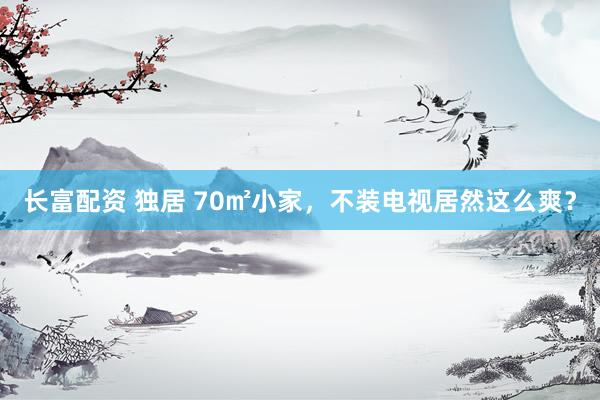 长富配资 独居 70㎡小家，不装电视居然这么爽？