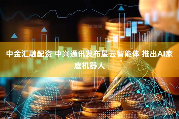 中金汇融配资 中兴通讯发布星云智能体 推出AI家庭机器人