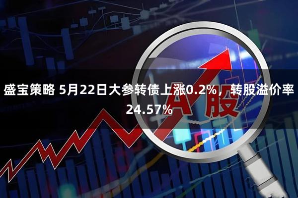 盛宝策略 5月22日大参转债上涨0.2%，转股溢价率24.57%