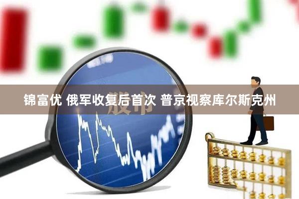 锦富优 俄军收复后首次 普京视察库尔斯克州