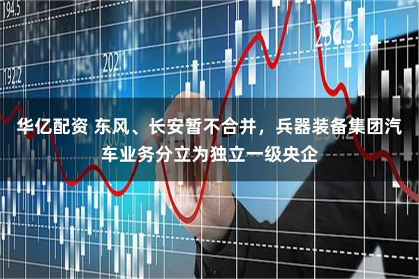 华亿配资 东风、长安暂不合并，兵器装备集团汽车业务分立为独立一级央企