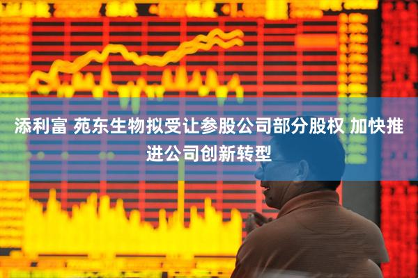 添利富 苑东生物拟受让参股公司部分股权 加快推进公司创新转型