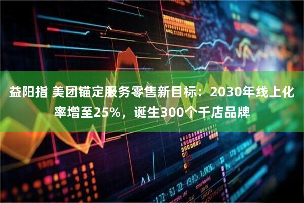 益阳指 美团锚定服务零售新目标：2030年线上化率增至25%，诞生300个千店品牌