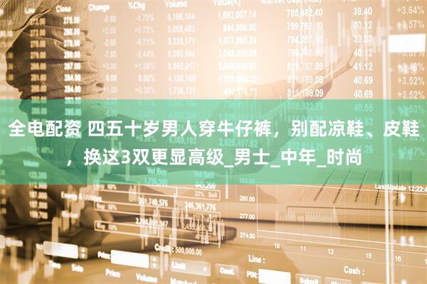 全电配资 四五十岁男人穿牛仔裤，别配凉鞋、皮鞋，换这3双更显高级_男士_中年_时尚