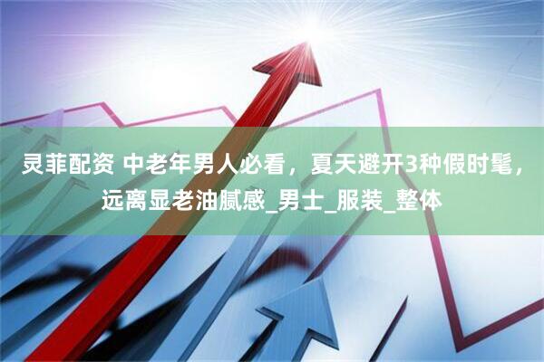 灵菲配资 中老年男人必看，夏天避开3种假时髦，远离显老油腻感_男士_服装_整体