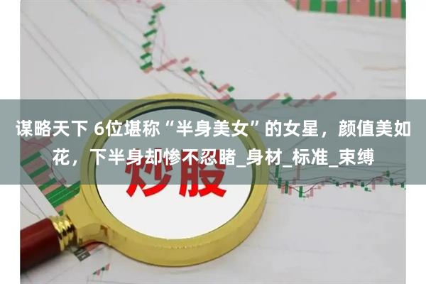 谋略天下 6位堪称“半身美女”的女星，颜值美如花，下半身却惨不忍睹_身材_标准_束缚
