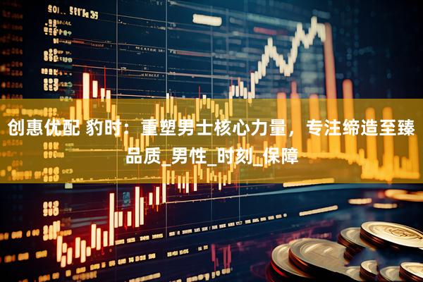 创惠优配 豹时：重塑男士核心力量，专注缔造至臻品质_男性_时刻_保障