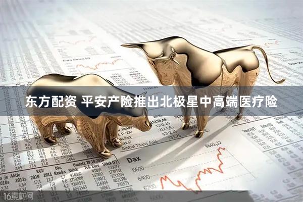 东方配资 平安产险推出北极星中高端医疗险