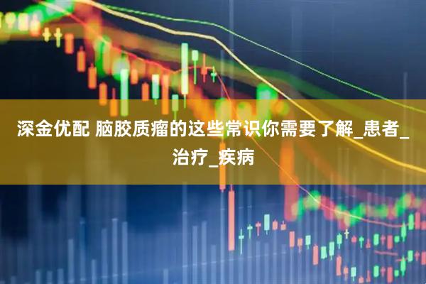 深金优配 脑胶质瘤的这些常识你需要了解_患者_治疗_疾病