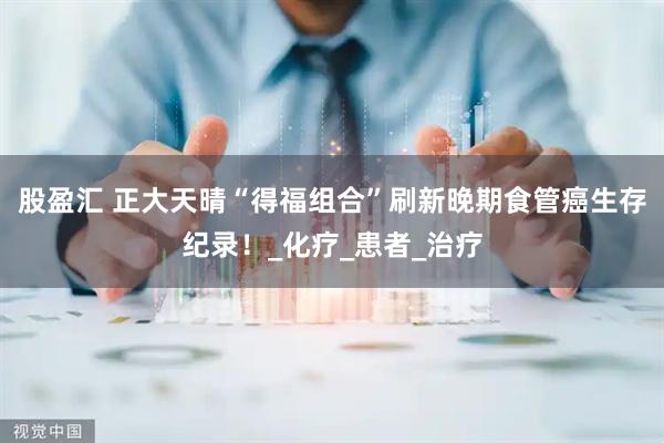 股盈汇 正大天晴“得福组合”刷新晚期食管癌生存纪录！_化疗_患者_治疗