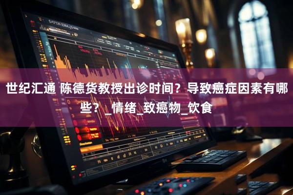 世纪汇通 陈德货教授出诊时间？导致癌症因素有哪些？_情绪_致癌物_饮食
