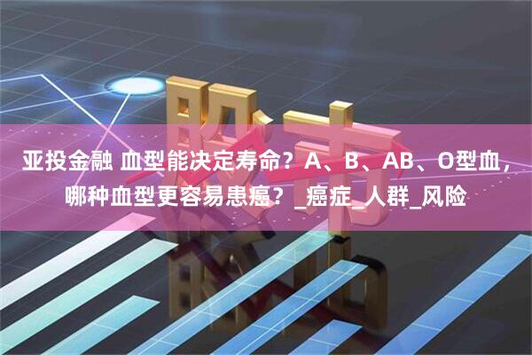 亚投金融 血型能决定寿命？A、B、AB、O型血，哪种血型更容易患癌？_癌症_人群_风险