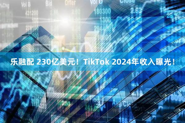 乐融配 230亿美元！TikTok 2024年收入曝光！