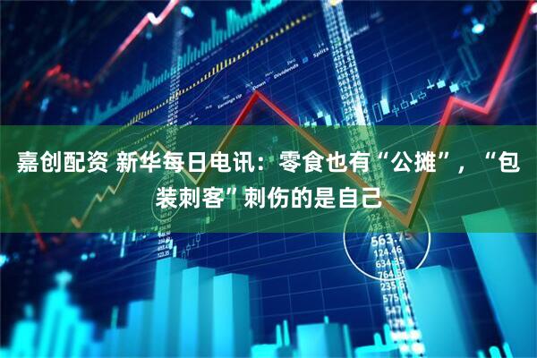 嘉创配资 新华每日电讯：零食也有“公摊”，“包装刺客”刺伤的是自己