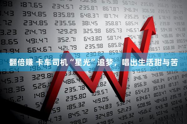 翻倍赚 卡车司机“星光”追梦，唱出生活甜与苦
