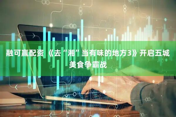 融可赢配资 《去“湘”当有味的地方3》开启五城美食争霸战