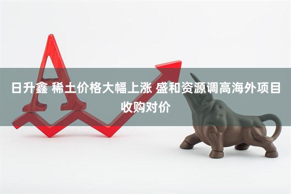 日升鑫 稀土价格大幅上涨 盛和资源调高海外项目收购对价