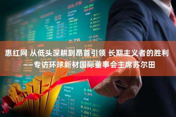 惠红网 从低头深耕到昂首引领 长期主义者的胜利  ——专访环球新材国际董事会主席苏尔田