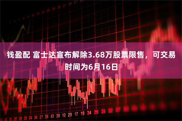 钱盈配 富士达宣布解除3.68万股票限售，可交易时间为6月16日