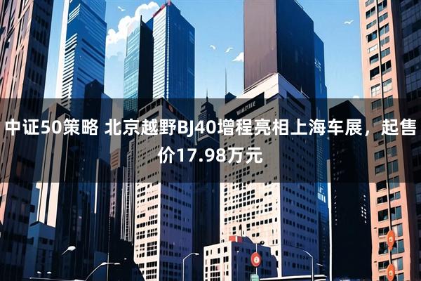 中证50策略 北京越野BJ40增程亮相上海车展，起售价17.98万元