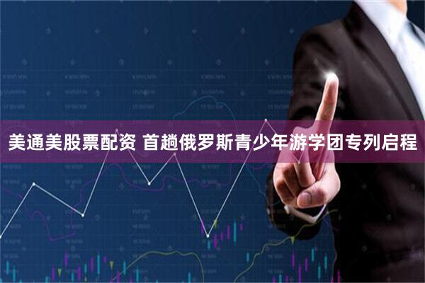 美通美股票配资 首趟俄罗斯青少年游学团专列启程