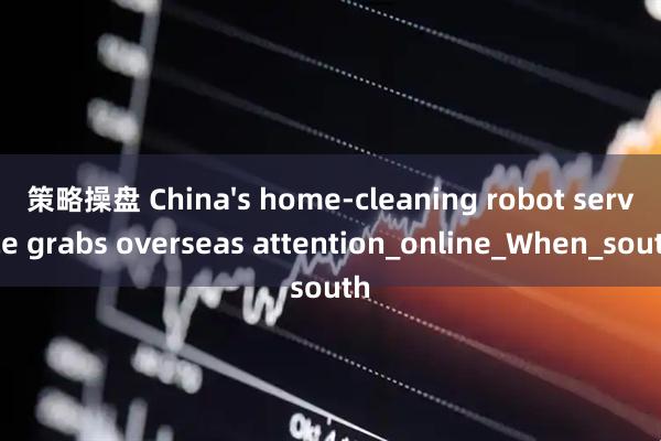 策略操盘 China's home-cleaning robot service grabs overseas attention_online_When_south