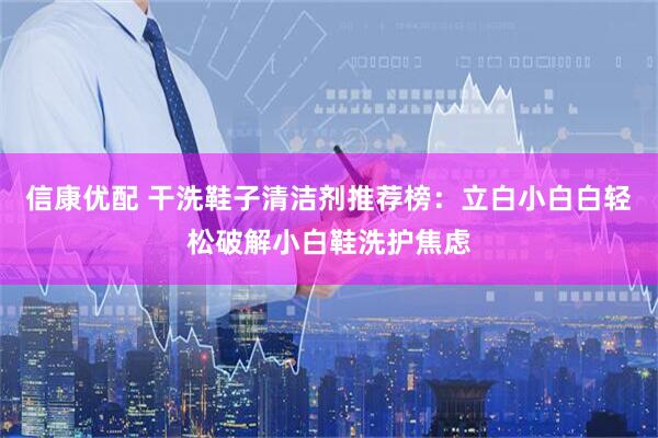 信康优配 干洗鞋子清洁剂推荐榜：立白小白白轻松破解小白鞋洗护焦虑