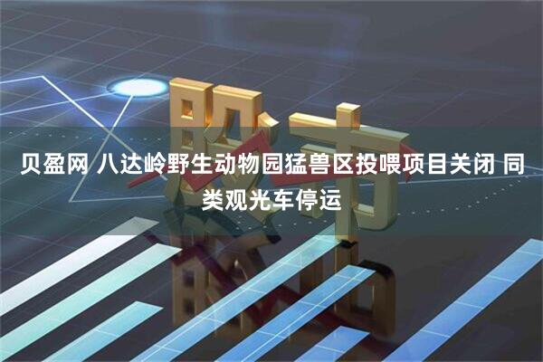 贝盈网 八达岭野生动物园猛兽区投喂项目关闭 同类观光车停运