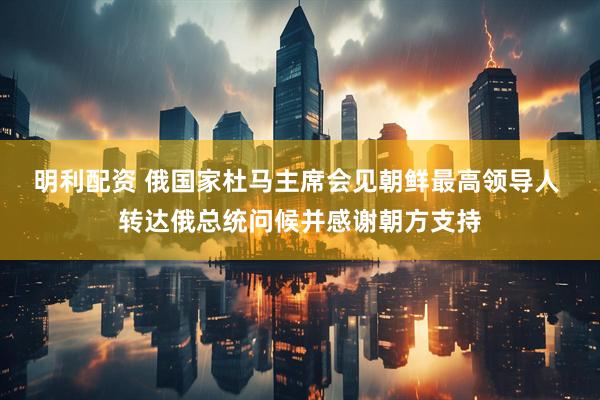 明利配资 俄国家杜马主席会见朝鲜最高领导人 转达俄总统问候并感谢朝方支持